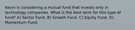 Kevin is considering a mutual fund that invests only in technology companies. What is the best term for this type of fund? A) Sector Fund. B) Growth Fund. C) Equity Fund. D) Momentum Fund.