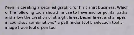 Kevin is creating a detailed graphic for his t-shirt business. Which of the following tools should he use to have anchor points, paths and allow the creation of straight lines, bezier lines, and shapes in countless combinations? a-pathfinder tool b-selection tool c-image trace tool d-pen tool