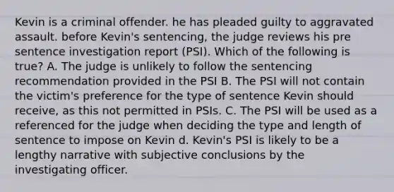 Kevin is a criminal offender. he has pleaded guilty to aggravated assault. before Kevin's sentencing, the judge reviews his pre sentence investigation report (PSI). Which of the following is true? A. The judge is unlikely to follow the sentencing recommendation provided in the PSI B. The PSI will not contain the victim's preference for the type of sentence Kevin should receive, as this not permitted in PSIs. C. The PSI will be used as a referenced for the judge when deciding the type and length of sentence to impose on Kevin d. Kevin's PSI is likely to be a lengthy narrative with subjective conclusions by the investigating officer.