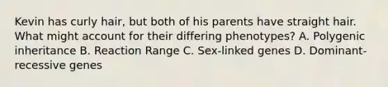 Kevin has curly hair, but both of his parents have straight hair. What might account for their differing phenotypes? A. Polygenic inheritance B. Reaction Range C. Sex-linked genes D. Dominant-recessive genes