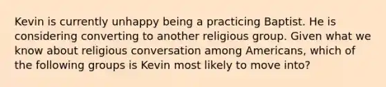 Kevin is currently unhappy being a practicing Baptist. He is considering converting to another religious group. Given what we know about religious conversation among Americans, which of the following groups is Kevin most likely to move into?