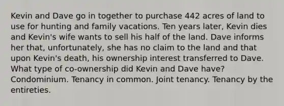 Kevin and Dave go in together to purchase 442 acres of land to use for hunting and family vacations. Ten years later, Kevin dies and Kevin's wife wants to sell his half of the land. Dave informs her that, unfortunately, she has no claim to the land and that upon Kevin's death, his ownership interest transferred to Dave. What type of co-ownership did Kevin and Dave have? Condominium. Tenancy in common. Joint tenancy. Tenancy by the entireties.