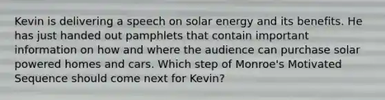 Kevin is delivering a speech on solar energy and its benefits. He has just handed out pamphlets that contain important information on how and where the audience can purchase solar powered homes and cars. Which step of Monroe's Motivated Sequence should come next for Kevin?