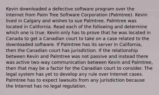 Kevin downloaded a defective software program over the Internet from Palm Tree Software Corporation (Palmtree). Kevin lived in Calgary and wishes to sue Palmtree. Palmtree was located in California. Read each of the following and determine which one is true. Kevin only has to prove that he was located in Canada to get a Canadian court to take on a case related to the downloaded software. If Palmtree has its server in California, then the Canadian court has jurisdiction. If the relationship between Kevin and Palmtree was not passive and instead there was active two-way communication between Kevin and Palmtree, then that may be a factor for the Canadian court to consider. The legal system has yet to develop any rule over Internet cases. Palmtree has to expect lawsuits from any jurisdiction because the Internet has no legal regulation.