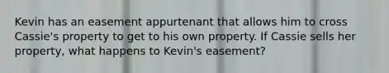 Kevin has an easement appurtenant that allows him to cross Cassie's property to get to his own property. If Cassie sells her property, what happens to Kevin's easement?