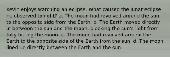 Kevin enjoys watching an eclipse. What caused the lunar eclipse he observed tonight? a. The moon had revolved around the sun to the opposite side from the Earth. b. The Earth moved directly in between the sun and the moon, blocking the sun's light from fully hitting the moon. c. The moon had revolved around the Earth to the opposite side of the Earth from the sun. d. The moon lined up directly between the Earth and the sun.