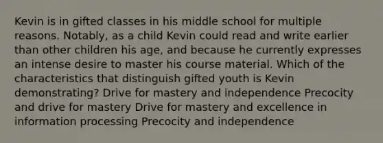 Kevin is in gifted classes in his middle school for multiple reasons. Notably, as a child Kevin could read and write earlier than other children his age, and because he currently expresses an intense desire to master his course material. Which of the characteristics that distinguish gifted youth is Kevin demonstrating? Drive for mastery and independence Precocity and drive for mastery Drive for mastery and excellence in information processing Precocity and independence