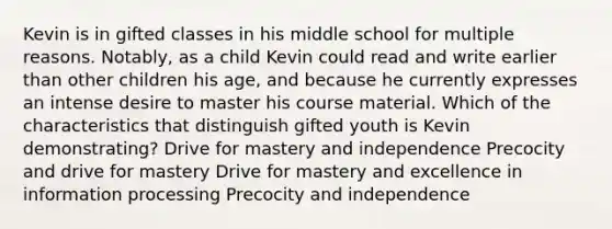 Kevin is in gifted classes in his middle school for multiple reasons. Notably, as a child Kevin could read and write earlier than other children his age, and because he currently expresses an intense desire to master his course material. Which of the characteristics that distinguish gifted youth is Kevin demonstrating? Drive for mastery and independence Precocity and drive for mastery Drive for mastery and excellence in information processing Precocity and independence