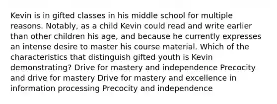 Kevin is in gifted classes in his middle school for multiple reasons. Notably, as a child Kevin could read and write earlier than other children his age, and because he currently expresses an intense desire to master his course material. Which of the characteristics that distinguish gifted youth is Kevin demonstrating? Drive for mastery and independence Precocity and drive for mastery Drive for mastery and excellence in information processing Precocity and independence