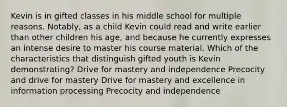 Kevin is in gifted classes in his middle school for multiple reasons. Notably, as a child Kevin could read and write earlier than other children his age, and because he currently expresses an intense desire to master his course material. Which of the characteristics that distinguish gifted youth is Kevin demonstrating? Drive for mastery and independence Precocity and drive for mastery Drive for mastery and excellence in information processing Precocity and independence