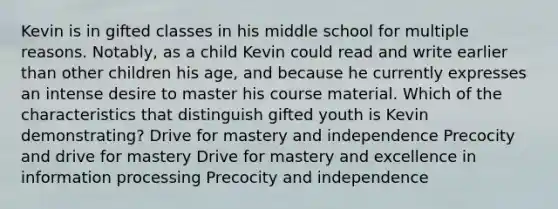 Kevin is in gifted classes in his middle school for multiple reasons. Notably, as a child Kevin could read and write earlier than other children his age, and because he currently expresses an intense desire to master his course material. Which of the characteristics that distinguish gifted youth is Kevin demonstrating? Drive for mastery and independence Precocity and drive for mastery Drive for mastery and excellence in information processing Precocity and independence