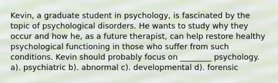 Kevin, a graduate student in psychology, is fascinated by the topic of psychological disorders. He wants to study why they occur and how he, as a future therapist, can help restore healthy psychological functioning in those who suffer from such conditions. Kevin should probably focus on ________ psychology. a). psychiatric b). abnormal c). developmental d). forensic