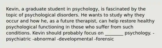 Kevin, a graduate student in psychology, is fascinated by the topic of psychological disorders. He wants to study why they occur and how he, as a future therapist, can help restore healthy psychological functioning in those who suffer from such conditions. Kevin should probably focus on ________ psychology. -psychiatric -abnormal -developmental -forensic