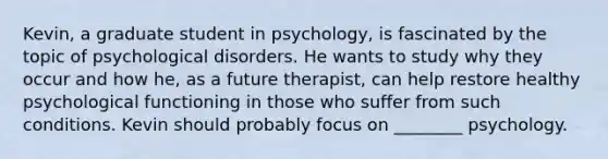 Kevin, a graduate student in psychology, is fascinated by the topic of psychological disorders. He wants to study why they occur and how he, as a future therapist, can help restore healthy psychological functioning in those who suffer from such conditions. Kevin should probably focus on ________ psychology.