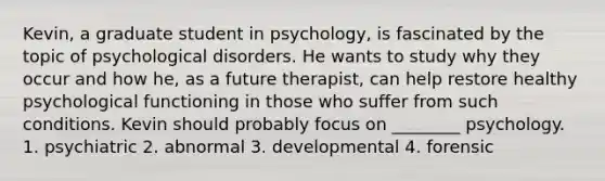 Kevin, a graduate student in psychology, is fascinated by the topic of psychological disorders. He wants to study why they occur and how he, as a future therapist, can help restore healthy psychological functioning in those who suffer from such conditions. Kevin should probably focus on ________ psychology. 1. psychiatric 2. abnormal 3. developmental 4. forensic