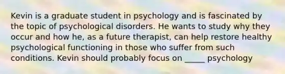 Kevin is a graduate student in psychology and is fascinated by the topic of psychological disorders. He wants to study why they occur and how he, as a future therapist, can help restore healthy psychological functioning in those who suffer from such conditions. Kevin should probably focus on _____ psychology