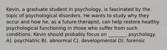 Kevin, a graduate student in psychology, is fascinated by the topic of psychological disorders. He wants to study why they occur and how he, as a future therapist, can help restore healthy psychological functioning in those who suffer from such conditions. Kevin should probably focus on ________ psychology. A). psychiatric B). abnormal C). developmental D). forensic