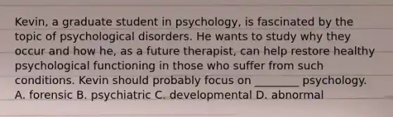 Kevin, a graduate student in psychology, is fascinated by the topic of psychological disorders. He wants to study why they occur and how he, as a future therapist, can help restore healthy psychological functioning in those who suffer from such conditions. Kevin should probably focus on ________ psychology. A. forensic B. psychiatric C. developmental D. abnormal