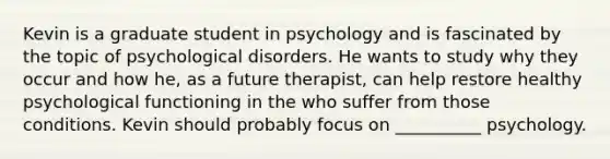 Kevin is a graduate student in psychology and is fascinated by the topic of psychological disorders. He wants to study why they occur and how he, as a future therapist, can help restore healthy psychological functioning in the who suffer from those conditions. Kevin should probably focus on __________ psychology.