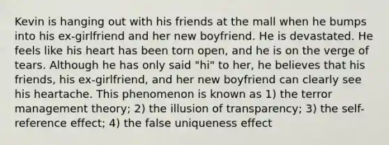 Kevin is hanging out with his friends at the mall when he bumps into his ex-girlfriend and her new boyfriend. He is devastated. He feels like his heart has been torn open, and he is on the verge of tears. Although he has only said "hi" to her, he believes that his friends, his ex-girlfriend, and her new boyfriend can clearly see his heartache. This phenomenon is known as 1) the terror management theory; 2) the illusion of transparency; 3) the self-reference effect; 4) the false uniqueness effect