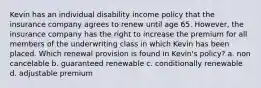 Kevin has an individual disability income policy that the insurance company agrees to renew until age 65. However, the insurance company has the right to increase the premium for all members of the underwriting class in which Kevin has been placed. Which renewal provision is found in Kevin's policy? a. non cancelable b. guaranteed renewable c. conditionally renewable d. adjustable premium