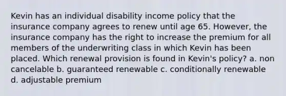 Kevin has an individual disability income policy that the insurance company agrees to renew until age 65. However, the insurance company has the right to increase the premium for all members of the underwriting class in which Kevin has been placed. Which renewal provision is found in Kevin's policy? a. non cancelable b. guaranteed renewable c. conditionally renewable d. adjustable premium