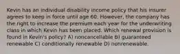 Kevin has an individual disability income policy that his insurer agrees to keep in force until age 60. However, the company has the right to increase the premium each year for the underwriting class in which Kevin has been placed. Which renewal provision is found in Kevin's policy? A) noncancellable B) guaranteed renewable C) conditionally renewable D) nonrenewable.