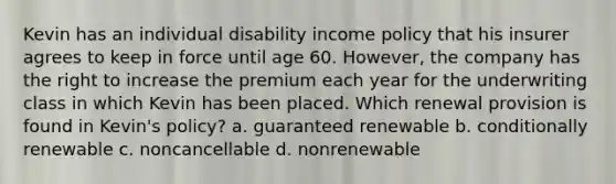 Kevin has an individual disability income policy that his insurer agrees to keep in force until age 60. However, the company has the right to increase the premium each year for the underwriting class in which Kevin has been placed. Which renewal provision is found in Kevin's policy? a. guaranteed renewable b. conditionally renewable c. noncancellable d. nonrenewable