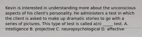 Kevin is interested in understanding more about the unconscious aspects of his client's personality. He administers a test in which the client is asked to make up dramatic stories to go with a series of pictures. This type of test is called a(n) _____ test. A. intelligence B. projective C. neuropsychological D. affective