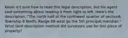 Kevin is't sure how to read this legal description, but his agent said something about reading it from right to left. Here's the description: "The north half of the northwest quarter of section6, Township 8 North, Range 68 west go the 5th principal meridian." What land description method did surveyors use for this piece of property?