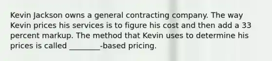 Kevin Jackson owns a general contracting company. The way Kevin prices his services is to figure his cost and then add a 33 percent markup. The method that Kevin uses to determine his prices is called ________-based pricing.