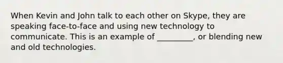 When Kevin and John talk to each other on Skype, they are speaking face-to-face and using new technology to communicate. This is an example of _________, or blending new and old technologies.