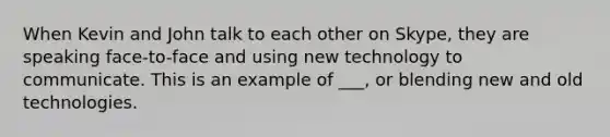 When Kevin and John talk to each other on Skype, they are speaking face-to-face and using new technology to communicate. This is an example of ___, or blending new and old technologies.