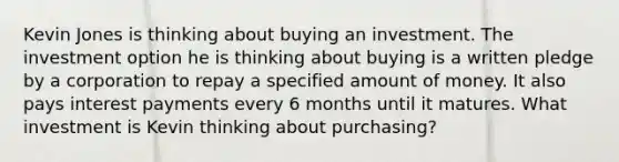 Kevin Jones is thinking about buying an investment. The investment option he is thinking about buying is a written pledge by a corporation to repay a specified amount of money. It also pays interest payments every 6 months until it matures. What investment is Kevin thinking about purchasing?