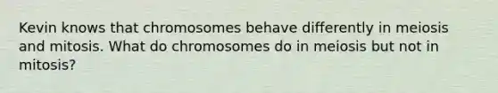 Kevin knows that chromosomes behave differently in meiosis and mitosis. What do chromosomes do in meiosis but not in mitosis?