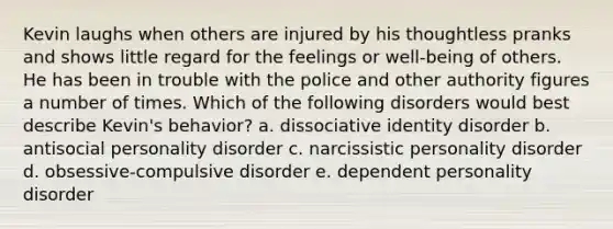 Kevin laughs when others are injured by his thoughtless pranks and shows little regard for the feelings or well-being of others. He has been in trouble with the police and other authority figures a number of times. Which of the following disorders would best describe Kevin's behavior? a. dissociative identity disorder b. antisocial personality disorder c. narcissistic personality disorder d. obsessive-compulsive disorder e. dependent personality disorder