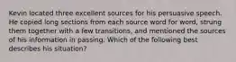 Kevin located three excellent sources for his persuasive speech. He copied long sections from each source word for word, strung them together with a few transitions, and mentioned the sources of his information in passing. Which of the following best describes his situation?