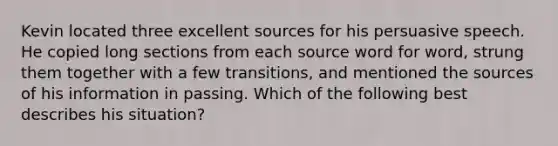 Kevin located three excellent sources for his persuasive speech. He copied long sections from each source word for word, strung them together with a few transitions, and mentioned the sources of his information in passing. Which of the following best describes his situation?