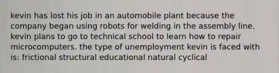 kevin has lost his job in an automobile plant because the company began using robots for welding in the assembly line. kevin plans to go to technical school to learn how to repair microcomputers. the type of unemployment kevin is faced with is: frictional structural educational natural cyclical