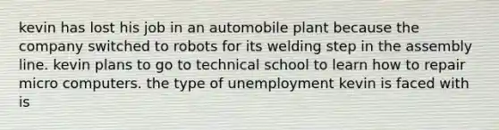 kevin has lost his job in an automobile plant because the company switched to robots for its welding step in the assembly line. kevin plans to go to technical school to learn how to repair micro computers. the type of unemployment kevin is faced with is