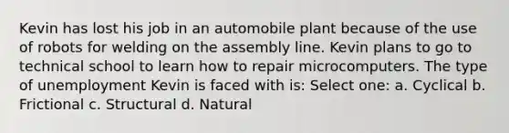 Kevin has lost his job in an automobile plant because of the use of robots for welding on the assembly line. Kevin plans to go to technical school to learn how to repair microcomputers. The type of unemployment Kevin is faced with is: Select one: a. Cyclical b. Frictional c. Structural d. Natural