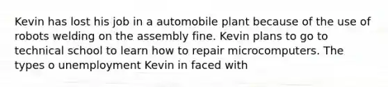 Kevin has lost his job in a automobile plant because of the use of robots welding on the assembly fine. Kevin plans to go to technical school to learn how to repair microcomputers. The types o unemployment Kevin in faced with