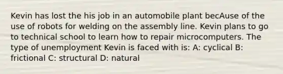 Kevin has lost the his job in an automobile plant becAuse of the use of robots for welding on the assembly line. Kevin plans to go to technical school to learn how to repair microcomputers. The type of unemployment Kevin is faced with is: A: cyclical B: frictional C: structural D: natural