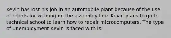 Kevin has lost his job in an automobile plant because of the use of robots for welding on the assembly line. Kevin plans to go to technical school to learn how to repair microcomputers. The type of unemployment Kevin is faced with is: