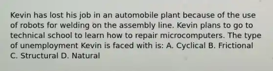 Kevin has lost his job in an automobile plant because of the use of robots for welding on the assembly line. Kevin plans to go to technical school to learn how to repair microcomputers. The type of unemployment Kevin is faced with is: A. Cyclical B. Frictional C. Structural D. Natural