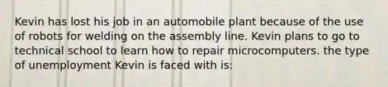 Kevin has lost his job in an automobile plant because of the use of robots for welding on the assembly line. Kevin plans to go to technical school to learn how to repair microcomputers. the type of unemployment Kevin is faced with is: