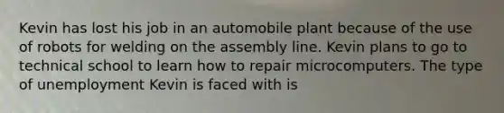 Kevin has lost his job in an automobile plant because of the use of robots for welding on the assembly line. Kevin plans to go to technical school to learn how to repair microcomputers. The type of unemployment Kevin is faced with is