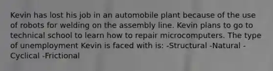 Kevin has lost his job in an automobile plant because of the use of robots for welding on the assembly line. Kevin plans to go to technical school to learn how to repair microcomputers. The type of unemployment Kevin is faced with is: -Structural -Natural -Cyclical -Frictional