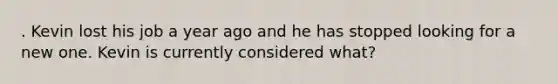 . Kevin lost his job a year ago and he has stopped looking for a new one. Kevin is currently considered what?