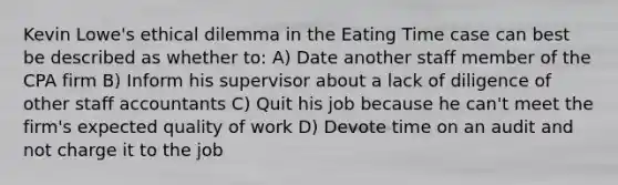 Kevin Lowe's ethical dilemma in the Eating Time case can best be described as whether to: A) Date another staff member of the CPA firm B) Inform his supervisor about a lack of diligence of other staff accountants C) Quit his job because he can't meet the firm's expected quality of work D) Devote time on an audit and not charge it to the job